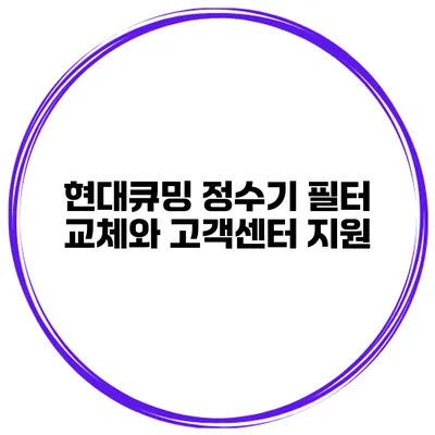 현대큐밍 정수기 필터 교체와 고객센터 지원